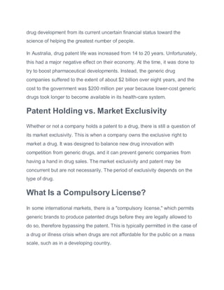 drug development from its current uncertain financial status toward the
science of helping the greatest number of people.
In Australia, drug patent life was increased from 14 to 20 years. Unfortunately,
this had a major negative effect on their economy. At the time, it was done to
try to boost pharmaceutical developments. Instead, the generic drug
companies suffered to the extent of about $2 billion over eight years, and the
cost to the government was $200 million per year because lower-cost generic
drugs took longer to become available in its health-care system.
Patent Holding vs. Market Exclusivity
Whether or not a company holds a patent to a drug, there is still a question of
its market exclusivity. This is when a company owns the exclusive right to
market a drug. It was designed to balance new drug innovation with
competition from generic drugs, and it can prevent generic companies from
having a hand in drug sales. The market exclusivity and patent may be
concurrent but are not necessarily. The period of exclusivity depends on the
type of drug.
What Is a Compulsory License?
In some international markets, there is a "compulsory license," which permits
generic brands to produce patented drugs before they are legally allowed to
do so, therefore bypassing the patent. This is typically permitted in the case of
a drug or illness crisis when drugs are not affordable for the public on a mass
scale, such as in a developing country.
 