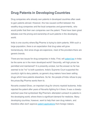 Drug Patents in Developing Countries
Drug companies who already own patents in developed countries often seek
to gain patents abroad. However, this has caused conflict between the
wealthy drug companies and the local companies and governments, who
would prefer that their own companies own the patent. There have been great
debates over the pricing and ownership of such patents in the developing
world.
India is one country where Big Pharma is trying to claim patents. With such a
large population, there is an expectation that drug sales will grow
tremendously. And since drugs are expensive, most of the providers there are
generic brands.
There are two issues for drug companies in India. First, will patent law in India
be the same as in the more developed world? Secondly, will high prices be
permitted and maintained? It is presently unclear, but the answer so far has
seemed to be "no" to both questions. India's Supreme Court supported the
country's right to deny patents, so generic drug makers have been selling
drugs which have patents elsewhere. So far, the people of India refuse to pay
the prices Big Pharma wants them to.
Novartis created Glivec, an important drug for chronic myeloid leukemia. India
rejected the patent after years of Novartis fighting for it there. It was a closely-
watched case that symbolized Big Pharma's attempted outreach to patents in
the developing world, where there is significant demand for medicine. Many
developing countries, however, want to help their own drug makers, and
therefore often don't approve patent applications from foreign makers.
 