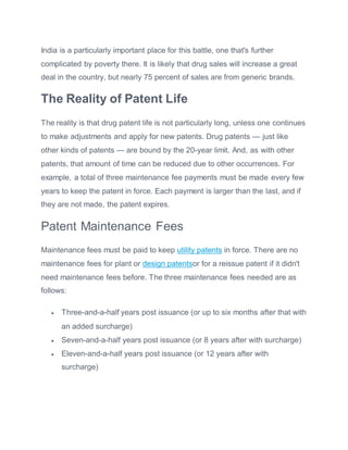India is a particularly important place for this battle, one that's further
complicated by poverty there. It is likely that drug sales will increase a great
deal in the country, but nearly 75 percent of sales are from generic brands.
The Reality of Patent Life
The reality is that drug patent life is not particularly long, unless one continues
to make adjustments and apply for new patents. Drug patents — just like
other kinds of patents — are bound by the 20-year limit. And, as with other
patents, that amount of time can be reduced due to other occurrences. For
example, a total of three maintenance fee payments must be made every few
years to keep the patent in force. Each payment is larger than the last, and if
they are not made, the patent expires.
Patent Maintenance Fees
Maintenance fees must be paid to keep utility patents in force. There are no
maintenance fees for plant or design patentsor for a reissue patent if it didn't
need maintenance fees before. The three maintenance fees needed are as
follows:
 Three-and-a-half years post issuance (or up to six months after that with
an added surcharge)
 Seven-and-a-half years post issuance (or 8 years after with surcharge)
 Eleven-and-a-half years post issuance (or 12 years after with
surcharge)
 