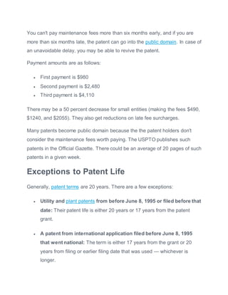 You can't pay maintenance fees more than six months early, and if you are
more than six months late, the patent can go into the public domain. In case of
an unavoidable delay, you may be able to revive the patent.
Payment amounts are as follows:
 First payment is $980
 Second payment is $2,480
 Third payment is $4,110
There may be a 50 percent decrease for small entities (making the fees $490,
$1240, and $2055). They also get reductions on late fee surcharges.
Many patents become public domain because the the patent holders don't
consider the maintenance fees worth paying. The USPTO publishes such
patents in the Official Gazette. There could be an average of 20 pages of such
patents in a given week.
Exceptions to Patent Life
Generally, patent terms are 20 years. There are a few exceptions:
 Utility and plant patents from before June 8, 1995 or filed before that
date: Their patent life is either 20 years or 17 years from the patent
grant.
 A patent from international application filed before June 8, 1995
that went national: The term is either 17 years from the grant or 20
years from filing or earlier filing date that was used — whichever is
longer.
 