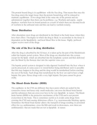 The protein bound drug is in equilibrium with the free drug. That means that once the
free drug enters the target tissue then the protein bound drug will be released to
maintain equilibrium. If two drugs bind at the same site of the protein and are
administered together then there can be problems. e.g. Warfarin and asprin.. asprin
displaces warfarin from its bound protein as a result of which there are elevated levels
of warfarin in the unbound state and this can lead to warfarin toxicity.
Tissue Distribution
After absorption most drugs are distributed in the blood to the body tissue where they
have their effect. The degree to which the drug is likely to accumulate in the tissue is
dependent on the lipophilicity and local blood flow to the tissue. Highly perfused
organs receive most of the drugs.
The role of the liver in drug distribution
After the drug is absorbed by the GI tract, it is taken up by the part of the bloodstream
called the hepatic portal system. Most of the drugs are absorbed into this system
except for the lipids which are absorbed into the lymphatic system and then delivered
into the blood by the thoracic duct into the superior vena cava.
The hepatic portal system is designed to take digested foodstuff into the liver where it
can be processed, in some cases it is stored before being distributed and it is possible
that this may happen to the drug and the drug would be metabolized before reaching
the rest of the body. Such drugs that metabolized by the liver are said to have a high
hepatic first pass. Hence drugs with a very high hepatic first pass cannot be given
orally.
The Blood–Brain Barrier (BBB)
The capillaries in the CNS are different they have pores which are sealed by the
connective tissue and hence only small molecules can cross the blood brain barrier
and the substances that can cross over have to be very lipophilic in nature. The blood-
brain barrier (BBB) is the protective mechanism of the CNS and is not present
everywhere in the brain. This is sometimes useful as it avoids some drugs from
crossing the CNS and causing deleterious effects. E.g. neuromuscular blocking agents.
Sometimes the blood brain barrier allows the transport of drugs resulting in unwanted
effect for e.g. antihistamines cross the bbb and result in drowsiness, now there are
antihistamines that are made that are not so lipophilic in nature.
 