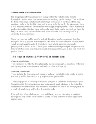 Metabolism or Biotransformation
It is the process of transformation of a drug within the body to make it more
hydrophilic so that it can be excreted out from the body by the kidneys. This needs to
be done since drugs and chemicals are foreign substances in our body. If the drug
continues to be in the lipohilic state and is going to be filtered by the glomerulus then
it will be reabsorbed and remain in the body for prolonged periods. Hence metabolism
deals with making the drug more hydrophilic such that it can be excreted out from the
body. In some cases the metabolites can be more active than the drug itself e.g.
anxiolytic benzodiazepines.
Some enzymes are highly specific and will breakdown only compounds that they
recognize for e.g. glucose dehydrogenase. But there are some enzymes such as pepsin
which are not specific and will breakdown most soluble proteins into smaller
polypeptides or amino acids. This enzyme and many other proteolytic enzymes attack
the peptide bond that joins the amino acids to make proteins, and in this way break the
protein down.
Two types of enzymes are involved in metabolism:
Phase I Metabolism
These enzymes modify the drug chemically by processes such as oxidation, reduction
and hydrolysis or by the removal and addition of an active group.
Phase II Metabolism
These include the conjugation of a drug or a phase I metabolite with a polar group to
render it possible for excretion. e.g. sulphates and glucuronide
The deconjugation of the drug by bacterial enzymes is called the enterohepatic cycle.
Sometimes this deconjugation can lead to increased levels of drugs in the body. But
some times due to treatment with antibiotics there may be less or no deconjugation as
a result of which there will be less drug in the body.
Principal sites of metabolism are Liver and Kidney and once the drug is rendered
hydrophilic they can be easily excreted out by the bile and urine without significant
reabsorption.
 