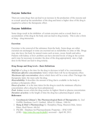 Enzyme Induction
There are some drugs that can lead to an increase in the production of the enzyme and
as a result speed up the metabolism of the drug and hence a higher dose of the drug is
required to achieve the therapeutic effect.
Enzyme Inhibition
Some drugs result in the inhibition of certain enzymes and as a result there is an
accumulation of the drug in the body and can lead to drug toxicity. This is also a form
of drug – drug interaction.
Excretion
Excretion is the removal of the substance from the body. Some drugs are either
excreted out unchanged or some are excreted out as metabolites in urine or bile. Drugs
may also leave the body by natural routes such as tears, sweat, breath and saliva.
Patients with kidney or liver problem can have elevated levels of drug in the system
and it may be necessary to monitor the dose of the drug appropriately since a high
dose in the blood can lead to drug toxicity.
Drug Dosage and Drug levels – Basic Definitions
Half life of a drug is the time for the drug to decrease to half of its concentration.
Minimum effective concentration: below which there will be no therapeutic effect.
Maximum safe concentration: above which there will be a toxic effect The larger the
therapeutic index the more safer the drug.
Bioavailability: It describes the amount of drug that is available to the body to
produce a therapeutic effect.
Onset of action : it is the time taken for the drug to reach the minimum effective
concentration after a drug has been administered.
Peak Action: occurs when the drug reaches its highest blood or plasma concentration
Duration of action: is the length of time the drug has a pharmacological action.
References
1. Goodman & Gilman’s The Pharmacological Basis of Therapeutics by. Joel
Griffith Hardman, Lee E. Limbird, Alfred G. Gilman. 10th Ed.
2. Rang & Dale’s Pharmacology by. Humphrey Rang, Maureen Dale, James
Ritter, Rod Flower. 6th Ed.
3. PK/DB – Database for Pharmacokinetic Properties – IFSC/USP
(URL= http://miro.ifsc.usp.br/pkdb/) accessed – April 09, 2011.
 