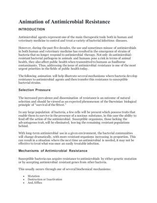 Animation of Antimicrobial Resistance
INTRODUCTION
Antimicrobial agents represent one of the main therapeutic tools both in human and
veterinary medicine to control and treat a variety of bacterial infectious diseases.
However, during the past five decades, the use and sometimes misuse of antimicrobials
in both human and veterinary medicine has resulted in the emergence of strains of
bacteria that no longer respond to antimicrobial therapy. Not only do antimicrobial-
resistant bacterial pathogens in animals and humans pose a risk in terms of animal
health, they also affect public health when transmitted to humans as foodborne
contaminants. Thus, addressing the issue of antimicrobial resistance is one of the most
urgent priorities in the fields of public health today.
The following animation will help illustrate several mechanisms where bacteria develop
resistance to antimicrobial agents and then transfer this resistance to susceptible
bacterial strains.
Selection Pressure
The increased prevalence and dissemination of resistance is an outcome of natural
selection and should be viewed as an expected phenomenon of the Darwinian biological
principle of “survival of the fittest.”
In any large population of bacteria, a few cells will be present which possess traits that
enable them to survive in the presence of a noxious substance, in this case the ability to
fend off the action of the antimicrobial. Susceptible organisms, those lacking the
advantageous trait, will be eliminated, leaving the remaining resistant populations
behind.
With long-term antimicrobial use in a given environment, the bacterial communities
will change dramatically, with more resistant organisms increasing in proportion. This
can result in a situation where the next time an antimicrobial is needed, it may not be
effective to treat what was once an easily treatable infection.
Mechanisms of Antimicrobial Resistance
Susceptible bacteria can acquire resistance to antimicrobials by either genetic mutation
or by accepting antimicrobial resistant genes from other bacteria.
This usually occurs through one of several biochemical mechanisms:
 Mutation
 Destruction or Inactivation
 And, Efflux
 