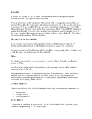 Mutation
Mutation is a change in the DNA that can sometimes cause a change in the gene
product, which is the target of the antimicrobial.
When a susceptible bacterium comes into contact with a therapeutic concentration of
antimicrobials, like fluroquinolones, the antimicrobial can bind to the specific enzymes,
in this case, DNA gyrase. The DNA gyrase is an essential bacterial enzyme required for
DNA replication. The end result is that fluoroquinolones block bacterial DNA replication
leading to cell death. However, when spontaneous mutations occur in specific areas of
the genes encoding these enzymes, antimicrobials no longer bind efficiently. This allows
the bacterium to continue DNA replication.
Destruction or Inactivation
Many bacteria possess genes which produce enzymes that chemically degrade or
deactivate the antimicrobial, rendering them ineffective against the bacterium.
Here the antimicrobial is either degraded or modified by enzymatic activity before it can
reach the target site and damage the bacterial cell.
Efflux
Certain bacteria can often become resistant to antimicrobials through a mechanism
known as Efflux.
An efflux pump is essentially a channel that actively exports antimicrobial and other
compounds out of the cell.
The antimicrobial enters the bacterium through a channel termed a porin, and then is
pumped back out of the bacterium by the efflux pump. By actively pumping out
antimicrobials, the efflux pumps prevent the intracellular accumulation necessary to
exert their lethal activity inside the cell.
Genetic Transfer
Genetic material can be transferred between bacteria by several means, most often by:
 Conjugation
 Transformation
 And, Transduction
Conjugation
Conjugation is mediated by a particular kind of circular DNA called a plasmid, which
replicates independently of the chromosome.
 