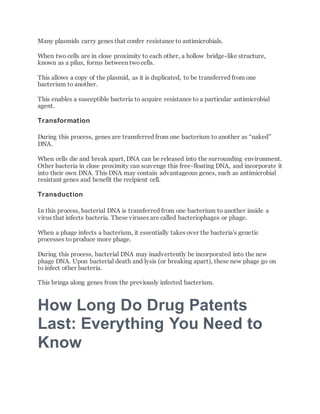 Many plasmids carry genes that confer resistance to antimicrobials.
When two cells are in close proximity to each other, a hollow bridge-like structure,
known as a pilus, forms between twocells.
This allows a copy of the plasmid, as it is duplicated, to be transferred from one
bacterium to another.
This enables a susceptible bacteria to acquire resistance to a particular antimicrobial
agent.
Transformation
During this process, genes are transferred from one bacterium to another as “naked”
DNA.
When cells die and break apart, DNA can be released into the surrounding environment.
Other bacteria in close proximity can scavenge this free-floating DNA, and incorporate it
into their own DNA. This DNA may contain advantageous genes, such as antimicrobial
resistant genes and benefit the recipient cell.
Transduction
In this process, bacterial DNA is transferred from one bacterium to another inside a
virus that infects bacteria. These viruses are called bacteriophages or phage.
When a phage infects a bacterium, it essentially takes over the bacteria's genetic
processes to produce more phage.
During this process, bacterial DNA may inadvertently be incorporated into the new
phage DNA. Upon bacterial death and lysis (or breaking apart), these new phage go on
to infect other bacteria.
This brings along genes from the previously infected bacterium.
How Long Do Drug Patents
Last: Everything You Need to
Know
 