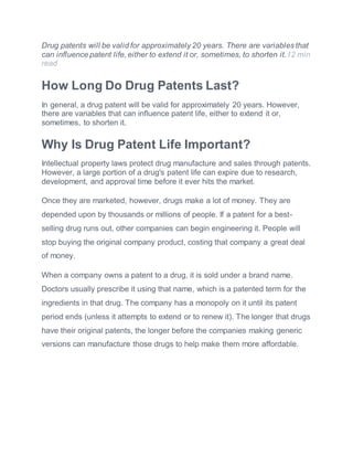 Drug patents will be valid for approximately 20 years. There are variables that
can influence patent life, either to extend it or, sometimes, to shorten it.12 min
read
How Long Do Drug Patents Last?
In general, a drug patent will be valid for approximately 20 years. However,
there are variables that can influence patent life, either to extend it or,
sometimes, to shorten it.
Why Is Drug Patent Life Important?
Intellectual property laws protect drug manufacture and sales through patents.
However, a large portion of a drug's patent life can expire due to research,
development, and approval time before it ever hits the market.
Once they are marketed, however, drugs make a lot of money. They are
depended upon by thousands or millions of people. If a patent for a best-
selling drug runs out, other companies can begin engineering it. People will
stop buying the original company product, costing that company a great deal
of money.
When a company owns a patent to a drug, it is sold under a brand name.
Doctors usually prescribe it using that name, which is a patented term for the
ingredients in that drug. The company has a monopoly on it until its patent
period ends (unless it attempts to extend or to renew it). The longer that drugs
have their original patents, the longer before the companies making generic
versions can manufacture those drugs to help make them more affordable.
 