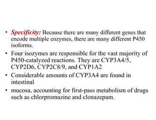 • Specificity: Because there are many different genes that
encode multiple enzymes, there are many different P450
isoforms.
• Four isozymes are responsible for the vast majority of
P450-catalyzed reactions. They are CYP3A4/5,
CYP2D6, CYP2C8/9, and CYP1A2
• Considerable amounts of CYP3A4 are found in
intestinal
• mucosa, accounting for first-pass metabolism of drugs
such as chlorpromazine and clonazepam.
 