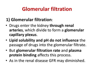 Glomerular filtration
1) Glomerular filtration:
• Drugs enter the kidney through renal
arteries, which divide to form a glomerular
capillary plexus.
• Lipid solubility and pH do not influence the
passage of drugs into the glomerular filtrate.
• But glomerular filtration rate and plasma
protein binding affects this process.
• As in the renal disease GFR may diminished.
 