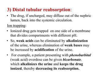 3) Distal tubular reabsorption:
• The drug, if uncharged, may diffuse out of the nephric
lumen, back into the systemic circulation.
Ion trapping:
• Ionized drug gets trapped on one side of a membrane
that divides compartments with different pH.
• So, weak acids can be eliminated by alkalinization
of the urine, whereas elimination of weak bases may
be increased by acidification of the urine.
• For example, a patient presenting with phenobarbital
(weak acid) overdose can be given bicarbonate,
which alkalinizes the urine and keeps the drug
ionized, thereby decreasing its reabsorption.
 