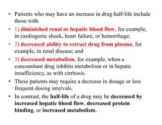 • Patients who may have an increase in drug half-life include
those with
• 1) diminished renal or hepatic blood flow, for example,
in cardiogenic shock, heart failure, or hemorrhage;
• 2) decreased ability to extract drug from plasma, for
example, in renal disease; and
• 3) decreased metabolism, for example, when a
concomitant drug inhibits metabolism or in hepatic
insufficiency, as with cirrhosis.
• These patients may require a decrease in dosage or less
frequent dosing intervals.
• In contrast, the half-life of a drug may be decreased by
increased hepatic blood flow, decreased protein
binding, or increased metabolism.
 