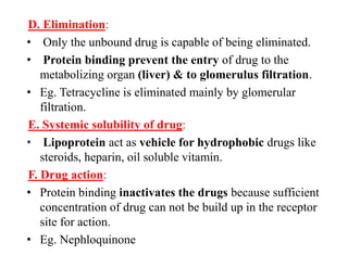 D. Elimination:
• Only the unbound drug is capable of being eliminated.
• Protein binding prevent the entry of drug to the
metabolizing organ (liver) & to glomerulus filtration.
• Eg. Tetracycline is eliminated mainly by glomerular
filtration.
E. Systemic solubility of drug:
• Lipoprotein act as vehicle for hydrophobic drugs like
steroids, heparin, oil soluble vitamin.
F. Drug action:
• Protein binding inactivates the drugs because sufficient
concentration of drug can not be build up in the receptor
site for action.
• Eg. Nephloquinone
 