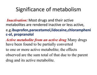 Significance of metabolism
Inactivation: Most drugs and their active
metabolites are rendered inactive or less active,
e.g.ibuprofen,paracetamol,lidocaine,chlorampheni
c-ol, propranolol
Active metabolite from an active drug Many drugs
have been found to be partially converted
to one or more active metabolite; the effects
observed are the sum total of that due to the parent
drug and its active metabolite.
 