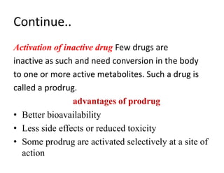 Continue..
Activation of inactive drug Few drugs are
inactive as such and need conversion in the body
to one or more active metabolites. Such a drug is
called a prodrug.
advantages of prodrug
• Better bioavailability
• Less side effects or reduced toxicity
• Some prodrug are activated selectively at a site of
action
 