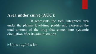 Area under curve (AUC):
It represents the total integrated area
under the plasma level-time profile and expresses the
total amount of the drug that comes into systemic
circulation after its administration.
Units : µg/ml x hrs
 