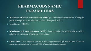 PHARMACODYNAMIC
PARAMETERS
 Minimum effective concentration (MEC): Minimum concentration of drug in
plasma/receptor site required to produce therapeutic effect.
 Antibiotics - MEC 2.
 Maximum safe concentration (MSC): Concentration in plasma above which
adverse or unwanted effects are precipitated.
 Onset time: Time required to start producing pharmacological response. Time for
plasma concentration to reach MEC after administrating drug.
 
