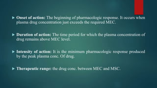  Onset of action: The beginning of pharmacologic response. It occurs when
plasma drug concentration just exceeds the required MEC.
 Duration of action: The time period for which the plasma concentration of
drug remains above MEC level.
 Intensity of action: It is the minimum pharmacologic response produced
by the peak plasma conc. Of drug.
 Therapeutic range: the drug conc. between MEC and MSC.
 