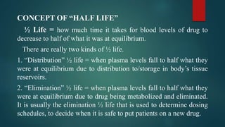 CONCEPT OF “HALF LIFE”
½ Life = how much time it takes for blood levels of drug to
decrease to half of what it was at equilibrium.
There are really two kinds of ½ life.
1. “Distribution” ½ life = when plasma levels fall to half what they
were at equilibrium due to distribution to/storage in body’s tissue
reservoirs.
2. “Elimination” ½ life = when plasma levels fall to half what they
were at equilibrium due to drug being metabolized and eliminated.
It is usually the elimination ½ life that is used to determine dosing
schedules, to decide when it is safe to put patients on a new drug.
 