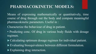 PHARMACOKINETIC MODELS:
Means of expressing mathematically or quantitatively, time
course of drug through out the body and compute meaningful
pharmacokinetic parameters. Useful in :
Characterize the behaviour of drug in patient.
• Predicting conc. Of drug in various body fluids with dosage
regimen.
 Calculating optimum dosage regimen for individual patient.
 Evaluating bioequivalence between different formulation.
 Explaining drug interaction.
 