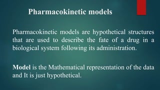 Pharmacokinetic models
Pharmacokinetic models are hypothetical structures
that are used to describe the fate of a drug in a
biological system following its administration.
Model is the Mathematical representation of the data
and It is just hypothetical.
 