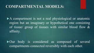 COMPARTMENTAL MODELS:
A compartment is not a real physiological or anatomic
region but an imaginary or hypothetical one consisting
of tissue/ group of tissues with similar blood flow &
affinity.
Our body is considered as composed of several
compartments connected reversibly with each other.
 
