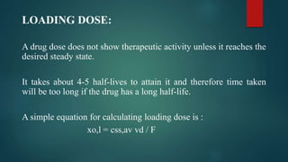 LOADING DOSE:
A drug dose does not show therapeutic activity unless it reaches the
desired steady state.
It takes about 4-5 half-lives to attain it and therefore time taken
will be too long if the drug has a long half-life.
A simple equation for calculating loading dose is :
xo,l = css,av vd / F
 