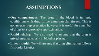 ASSUMPTIONS
 One compartment: The drug in the blood is in rapid
equilibrium with drug in the extra-vascular tissues. This is
not an exact representation however it is useful for a number
of drugs to a reasonable approximation.
 Rapid mixing: We also need to assume that the drug is
mixed instantaneously in blood or plasma.
 Linear model: We will assume that drug elimination follows
first order kinetics.
 