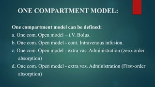 ONE COMPARTMENT MODEL:
One compartment model can be defined:
a. One com. Open model – i.V. Bolus.
b. One com. Open model - cont. Intravenous infusion.
c. One com. Open model - extra vas. Administration (zero-order
absorption)
d. One com. Open model - extra vas. Administration (First-order
absorption)
 