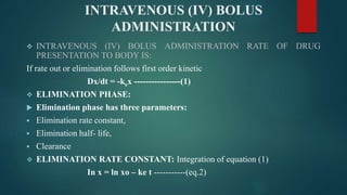 INTRAVENOUS (IV) BOLUS
ADMINISTRATION
 INTRAVENOUS (IV) BOLUS ADMINISTRATION RATE OF DRUG
PRESENTATION TO BODY IS:
If rate out or elimination follows first order kinetic
Dx/dt = -kex ----------------(1)
 ELIMINATION PHASE:
 Elimination phase has three parameters:
 Elimination rate constant,
 Elimination half- life,
 Clearance
 ELIMINATION RATE CONSTANT: Integration of equation (1)
In x = ln xo – ke t -----------(eq.2)
 