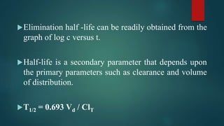 Elimination half -life can be readily obtained from the
graph of log c versus t.
Half-life is a secondary parameter that depends upon
the primary parameters such as clearance and volume
of distribution.
T1/2 = 0.693 Vd / ClT
 