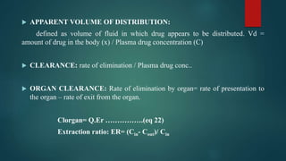  APPARENT VOLUME OF DISTRIBUTION:
defined as volume of fluid in which drug appears to be distributed. Vd =
amount of drug in the body (x) / Plasma drug concentration (C)
 CLEARANCE: rate of elimination / Plasma drug conc..
 ORGAN CLEARANCE: Rate of elimination by organ= rate of presentation to
the organ – rate of exit from the organ.
Clorgan= Q.Er …………….(eq 22)
Extraction ratio: ER= (Cin- Cout)/ Cin
 