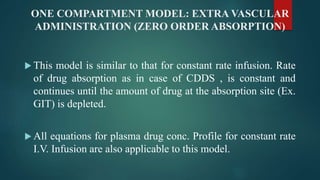 ONE COMPARTMENT MODEL: EXTRA VASCULAR
ADMINISTRATION (ZERO ORDER ABSORPTION)
 This model is similar to that for constant rate infusion. Rate
of drug absorption as in case of CDDS , is constant and
continues until the amount of drug at the absorption site (Ex.
GIT) is depleted.
 All equations for plasma drug conc. Profile for constant rate
I.V. Infusion are also applicable to this model.
 