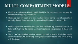 MULTI- COMPARTMENT MODELS:
 Ideally a true pharmacokinetic model should be the one with a rate constant for
each tissue undergoing equilibrium.
 Therefore, best approach is to pool together tissues on the basis of similarity in
their distribution characteristics. The drug disposition occurs by first order.
 Multi-compartment characteristics are best described by administration as i.v
bolus and observing the manner in which the plasma concentration declines with
time.
 The no. Of exponentials required to describe such a plasma level-time profile
determines the no. Of kinetically homogeneous compartments into which a drug
will distribute.
 