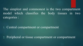 The simplest and commonest is the two compartment
model which classifies the body tissues in two
categories :
1. Central compartment or compartment
2. Peripheral or tissue compartment or compartment
 