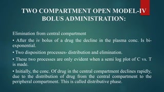 TWO COMPARTMENT OPEN MODEL-IV
BOLUS ADMINISTRATION:
Elimination from central compartment
• After the iv bolus of a drug the decline in the plasma conc. Is bi-
exponential.
• Two disposition processes- distribution and elimination.
• These two processes are only evident when a semi log plot of C vs. T
is made.
• Initially, the conc. Of drug in the central compartment declines rapidly,
due to the distribution of drug from the central compartment to the
peripheral compartment. This is called distributive phase.
 