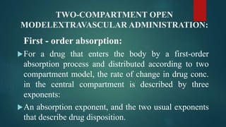 TWO-COMPARTMENT OPEN
MODELEXTRAVASCULAR ADMINISTRATION:
First - order absorption:
For a drug that enters the body by a first-order
absorption process and distributed according to two
compartment model, the rate of change in drug conc.
in the central compartment is described by three
exponents:
An absorption exponent, and the two usual exponents
that describe drug disposition.
 