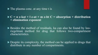  The plasma conc. at any time t is
 C = n e-kat + l e-at + m e-bt C = absorption + distribution
+ elimination exponent
 Besides the method of residuals, ka can also be found by loo-
riegelman method for drug that follows two-compartment
characteristics.
 Despite its complexity, the method can be applied to drugs that
distribute in any number of compartments.
 