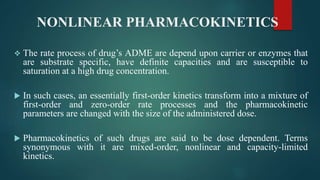 NONLINEAR PHARMACOKINETICS
 The rate process of drug’s ADME are depend upon carrier or enzymes that
are substrate specific, have definite capacities and are susceptible to
saturation at a high drug concentration.
 In such cases, an essentially first-order kinetics transform into a mixture of
first-order and zero-order rate processes and the pharmacokinetic
parameters are changed with the size of the administered dose.
 Pharmacokinetics of such drugs are said to be dose dependent. Terms
synonymous with it are mixed-order, nonlinear and capacity-limited
kinetics.
 