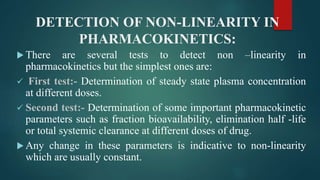 DETECTION OF NON-LINEARITY IN
PHARMACOKINETICS:
 There are several tests to detect non –linearity in
pharmacokinetics but the simplest ones are:
 First test:- Determination of steady state plasma concentration
at different doses.
 Second test:- Determination of some important pharmacokinetic
parameters such as fraction bioavailability, elimination half -life
or total systemic clearance at different doses of drug.
 Any change in these parameters is indicative to non-linearity
which are usually constant.
 