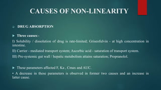 CAUSES OF NON-LINEARITY
 DRUG ABSORPTION
 Three causes:-
I) Solubility / dissolution of drug is rate-limited; Griseofulvin - at high concentration in
intestine.
II) Carrier - mediated transport system; Ascorbic acid - saturation of transport system.
III) Pre-systemic gut wall / hepatic metabolism attains saturation; Propranolol.
 These parameters affected F, Ka , Cmax and AUC.
• A decrease in these parameters is observed in former two causes and an increase in
latter cause.
 