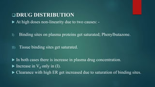 DRUG DISTRIBUTION
 At high doses non-linearity due to two causes: -
I) Binding sites on plasma proteins get saturated; Phenylbutazone.
II) Tissue binding sites get saturated.
 In both cases there is increase in plasma drug concentration.
 Increase in Vd only in (I).
 Clearance with high ER get increased due to saturation of binding sites.
 