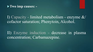 Two imp causes: -
I) Capacity - limited metabolism - enzyme &/
cofactor saturation; Phenytoin, Alcohol.
II) Enzyme induction - decrease in plasma
concentration; Carbamazepine.
 