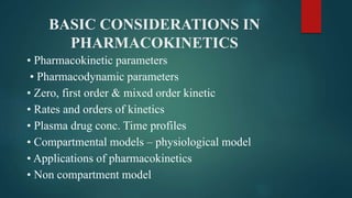 BASIC CONSIDERATIONS IN
PHARMACOKINETICS
• Pharmacokinetic parameters
• Pharmacodynamic parameters
• Zero, first order & mixed order kinetic
• Rates and orders of kinetics
• Plasma drug conc. Time profiles
• Compartmental models – physiological model
• Applications of pharmacokinetics
• Non compartment model
 