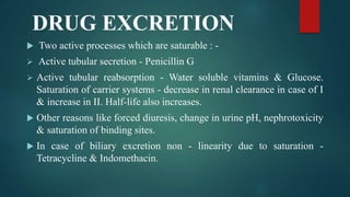 DRUG EXCRETION
 Two active processes which are saturable : -
 Active tubular secretion - Penicillin G
 Active tubular reabsorption - Water soluble vitamins & Glucose.
Saturation of carrier systems - decrease in renal clearance in case of I
& increase in II. Half-life also increases.
 Other reasons like forced diuresis, change in urine pH, nephrotoxicity
& saturation of binding sites.
 In case of biliary excretion non - linearity due to saturation -
Tetracycline & Indomethacin.
 