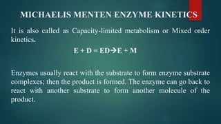 MICHAELIS MENTEN ENZYME KINETICS
It is also called as Capacity-limited metabolism or Mixed order
kinetics.
E + D = EDE + M
Enzymes usually react with the substrate to form enzyme substrate
complexes; then the product is formed. The enzyme can go back to
react with another substrate to form another molecule of the
product.
 
