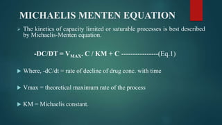 MICHAELIS MENTEN EQUATION
 The kinetics of capacity limited or saturable processes is best described
by Michaelis-Menten equation.
-DC/DT = VMAX. C / KM + C ----------------(Eq.1)
 Where, -dC/dt = rate of decline of drug conc. with time
 Vmax = theoretical maximum rate of the process
 KM = Michaelis constant.
 