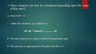  Three situation can now be considered depending upon the value
of Km and C.
 when KM = C : -
 under this situation, eq I reduces to,
-dC/dt = Vmax/2...................II
 The rate of process is equal to half of its maximum rate.
 This process is represented in the plot of dc/dt vs. C.
 