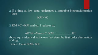  If a drug at low conc. undergoes a saturable biotransformation
then
KM>>C
 KM +C =KM and eq. I reduces to,
-dC/dt =Vmax C /KM………………III
above eq. is identical to the one that describe first order elimination
of drug,
where Vmax/KM= KE.
 