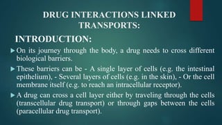 DRUG INTERACTIONS LINKED
TRANSPORTS:
INTRODUCTION:
 On its journey through the body, a drug needs to cross different
biological barriers.
 These barriers can be - A single layer of cells (e.g. the intestinal
epithelium), - Several layers of cells (e.g. in the skin), - Or the cell
membrane itself (e.g. to reach an intracellular receptor).
 A drug can cross a cell layer either by traveling through the cells
(transcellular drug transport) or through gaps between the cells
(paracellular drug transport).
 
