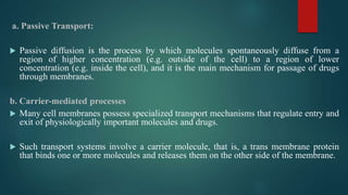 a. Passive Transport:
 Passive diffusion is the process by which molecules spontaneously diffuse from a
region of higher concentration (e.g. outside of the cell) to a region of lower
concentration (e.g. inside the cell), and it is the main mechanism for passage of drugs
through membranes.
b. Carrier-mediated processes
 Many cell membranes possess specialized transport mechanisms that regulate entry and
exit of physiologically important molecules and drugs.
 Such transport systems involve a carrier molecule, that is, a trans membrane protein
that binds one or more molecules and releases them on the other side of the membrane.
 
